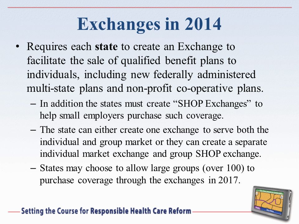 Exchanges in 2014 Requires each state to create an Exchange to facilitate the sale of qualified benefit plans to individuals, including new federally administered multi-state plans and non-profit co-operative plans.