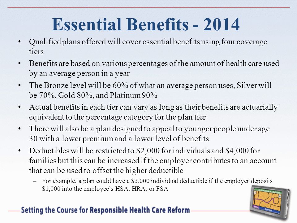 Essential Benefits Qualified plans offered will cover essential benefits using four coverage tiers Benefits are based on various percentages of the amount of health care used by an average person in a year The Bronze level will be 60% of what an average person uses, Silver will be 70%, Gold 80%, and Platinum 90% Actual benefits in each tier can vary as long as their benefits are actuarially equivalent to the percentage category for the plan tier There will also be a plan designed to appeal to younger people under age 30 with a lower premium and a lower level of benefits.