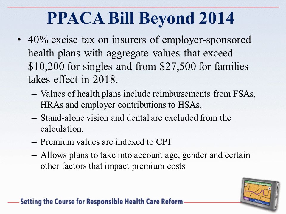 PPACA Bill Beyond % excise tax on insurers of employer-sponsored health plans with aggregate values that exceed $10,200 for singles and from $27,500 for families takes effect in 2018.