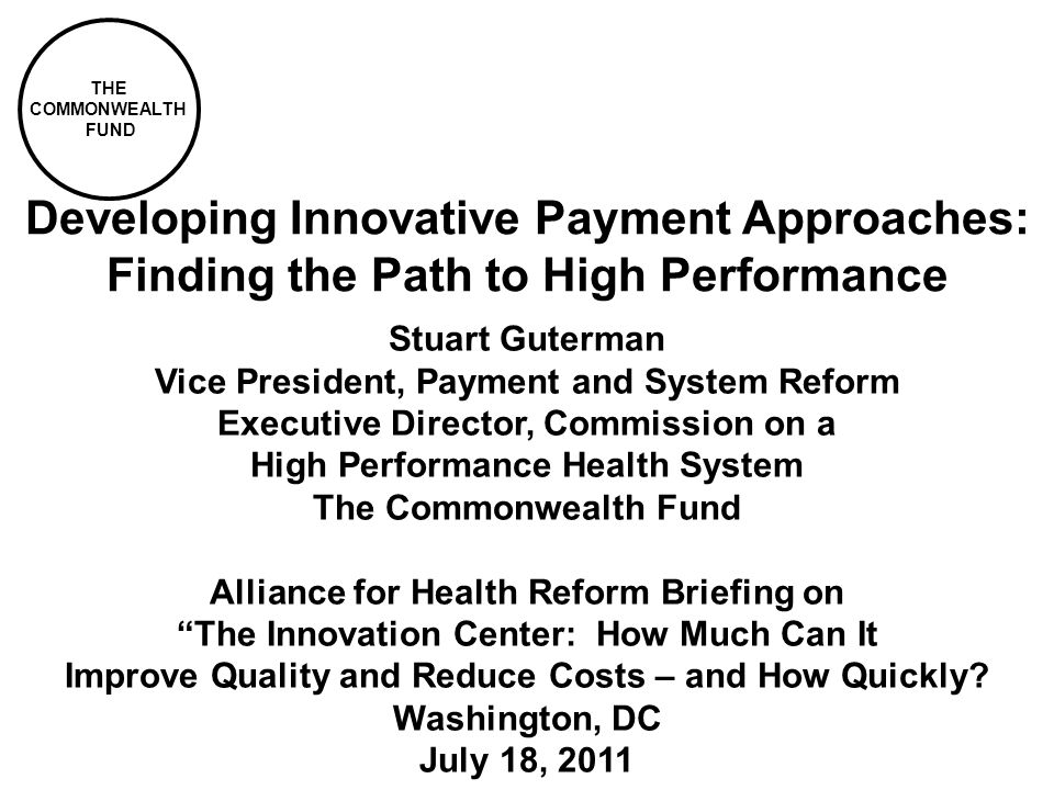 THE COMMONWEALTH FUND Developing Innovative Payment Approaches: Finding the Path to High Performance Stuart Guterman Vice President, Payment and System Reform Executive Director, Commission on a High Performance Health System The Commonwealth Fund Alliance for Health Reform Briefing on The Innovation Center: How Much Can It Improve Quality and Reduce Costs – and How Quickly.