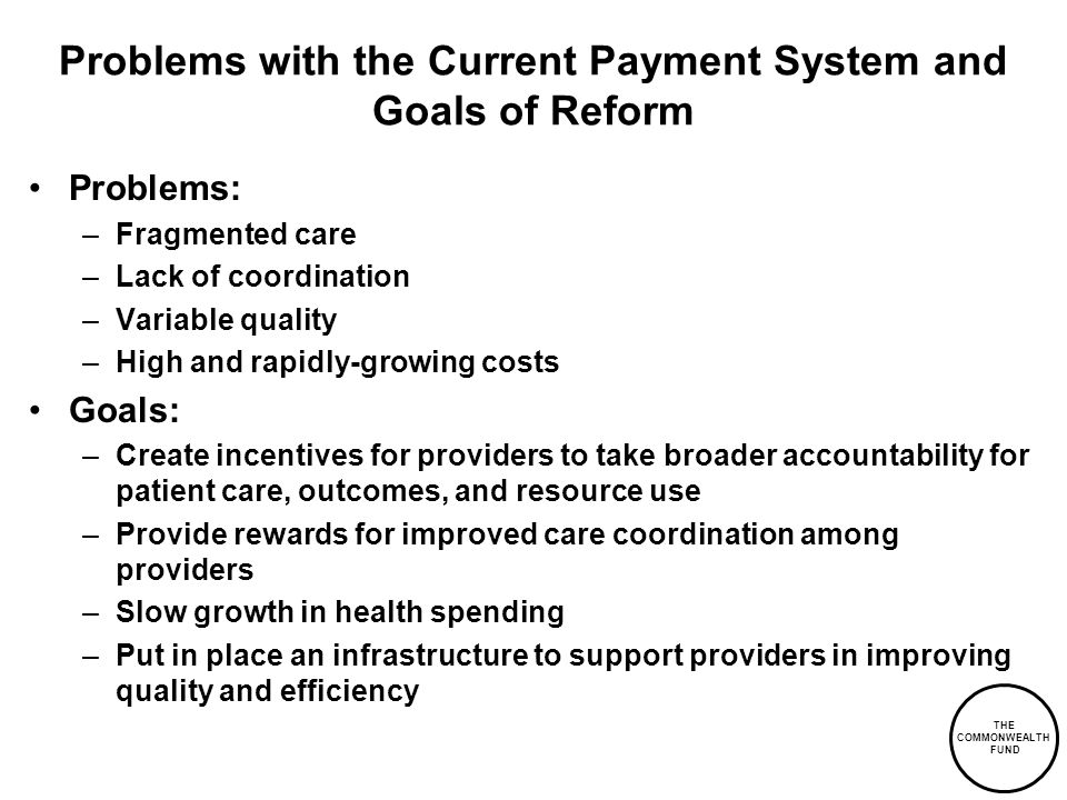 THE COMMONWEALTH FUND Problems with the Current Payment System and Goals of Reform Problems: –Fragmented care –Lack of coordination –Variable quality –High and rapidly-growing costs Goals: –Create incentives for providers to take broader accountability for patient care, outcomes, and resource use –Provide rewards for improved care coordination among providers –Slow growth in health spending –Put in place an infrastructure to support providers in improving quality and efficiency