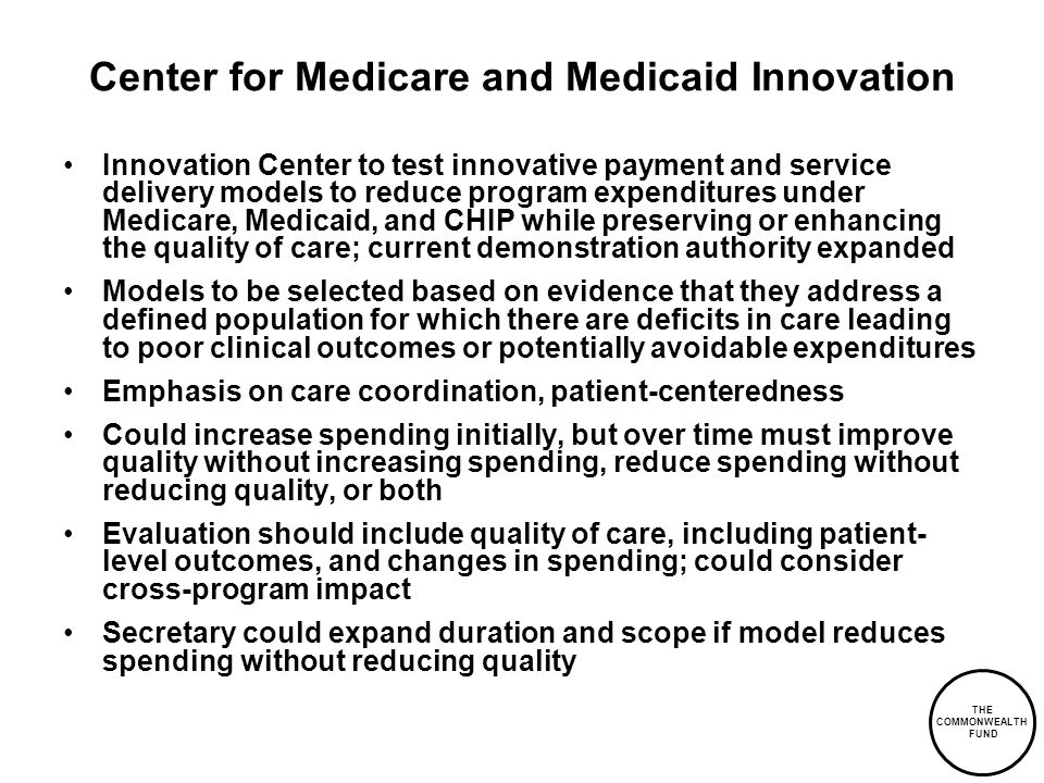 THE COMMONWEALTH FUND Center for Medicare and Medicaid Innovation Innovation Center to test innovative payment and service delivery models to reduce program expenditures under Medicare, Medicaid, and CHIP while preserving or enhancing the quality of care; current demonstration authority expanded Models to be selected based on evidence that they address a defined population for which there are deficits in care leading to poor clinical outcomes or potentially avoidable expenditures Emphasis on care coordination, patient-centeredness Could increase spending initially, but over time must improve quality without increasing spending, reduce spending without reducing quality, or both Evaluation should include quality of care, including patient- level outcomes, and changes in spending; could consider cross-program impact Secretary could expand duration and scope if model reduces spending without reducing quality