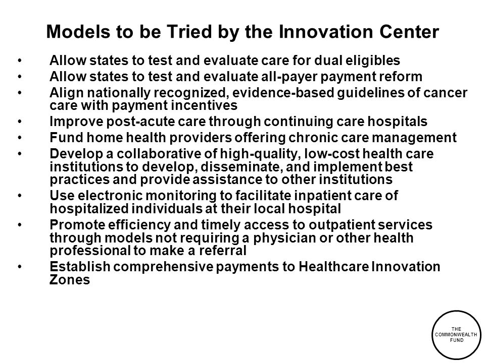 THE COMMONWEALTH FUND Models to be Tried by the Innovation Center Allow states to test and evaluate care for dual eligibles Allow states to test and evaluate all-payer payment reform Align nationally recognized, evidence-based guidelines of cancer care with payment incentives Improve post-acute care through continuing care hospitals Fund home health providers offering chronic care management Develop a collaborative of high-quality, low-cost health care institutions to develop, disseminate, and implement best practices and provide assistance to other institutions Use electronic monitoring to facilitate inpatient care of hospitalized individuals at their local hospital Promote efficiency and timely access to outpatient services through models not requiring a physician or other health professional to make a referral Establish comprehensive payments to Healthcare Innovation Zones