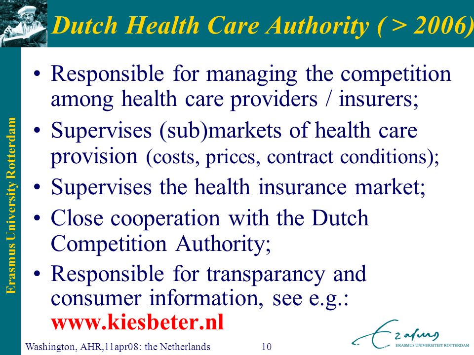 Erasmus University Rotterdam Washington, AHR,11apr08: the Netherlands10 Dutch Health Care Authority ( > 2006) Responsible for managing the competition among health care providers / insurers; Supervises (sub)markets of health care provision (costs, prices, contract conditions); Supervises the health insurance market; Close cooperation with the Dutch Competition Authority; Responsible for transparancy and consumer information, see e.g.: