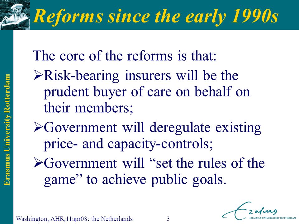 Erasmus University Rotterdam Washington, AHR,11apr08: the Netherlands3 Reforms since the early 1990s The core of the reforms is that: Risk-bearing insurers will be the prudent buyer of care on behalf on their members; Government will deregulate existing price- and capacity-controls; Government will set the rules of the game to achieve public goals.