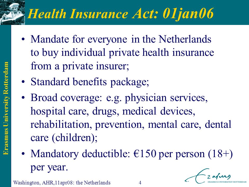 Erasmus University Rotterdam Washington, AHR,11apr08: the Netherlands4 Health Insurance Act: 01jan06 Mandate for everyone in the Netherlands to buy individual private health insurance from a private insurer; Standard benefits package; Broad coverage: e.g.