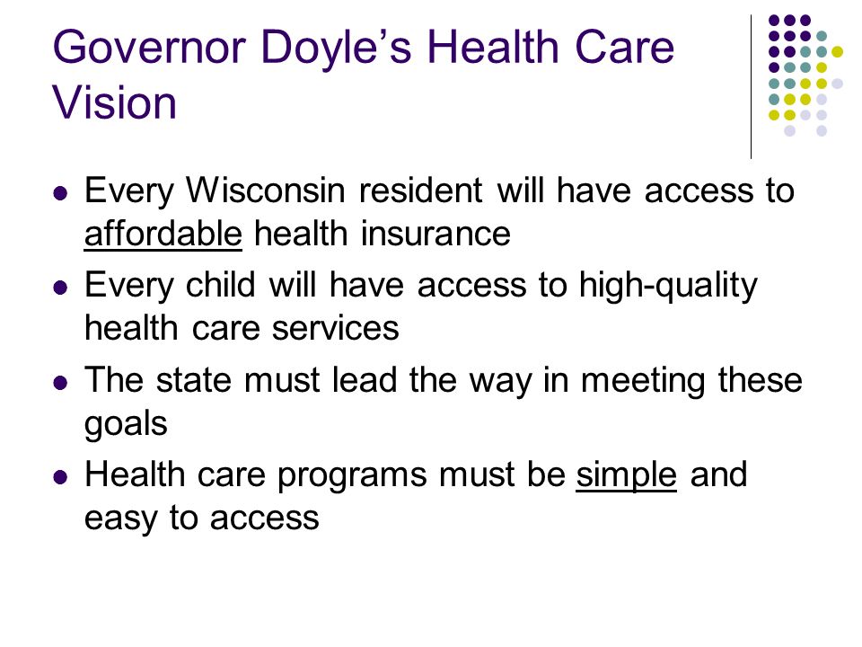 Governor Doyles Health Care Vision Every Wisconsin resident will have access to affordable health insurance Every child will have access to high-quality health care services The state must lead the way in meeting these goals Health care programs must be simple and easy to access