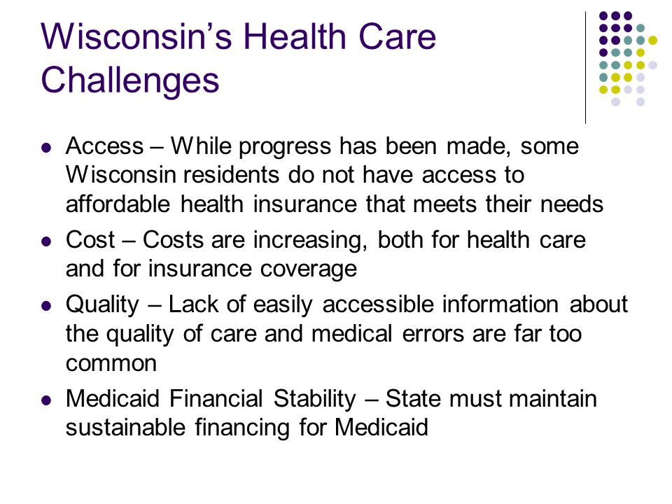 Wisconsins Health Care Challenges Access – While progress has been made, some Wisconsin residents do not have access to affordable health insurance that meets their needs Cost – Costs are increasing, both for health care and for insurance coverage Quality – Lack of easily accessible information about the quality of care and medical errors are far too common Medicaid Financial Stability – State must maintain sustainable financing for Medicaid