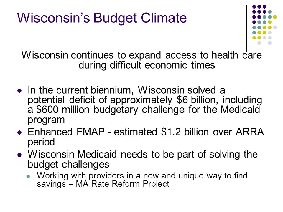 Wisconsins Budget Climate Wisconsin continues to expand access to health care during difficult economic times In the current biennium, Wisconsin solved a potential deficit of approximately $6 billion, including a $600 million budgetary challenge for the Medicaid program Enhanced FMAP - estimated $1.2 billion over ARRA period Wisconsin Medicaid needs to be part of solving the budget challenges Working with providers in a new and unique way to find savings – MA Rate Reform Project
