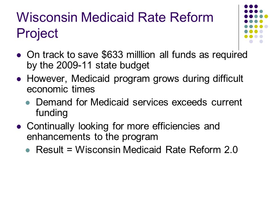 Wisconsin Medicaid Rate Reform Project On track to save $633 milllion all funds as required by the state budget However, Medicaid program grows during difficult economic times Demand for Medicaid services exceeds current funding Continually looking for more efficiencies and enhancements to the program Result = Wisconsin Medicaid Rate Reform 2.0