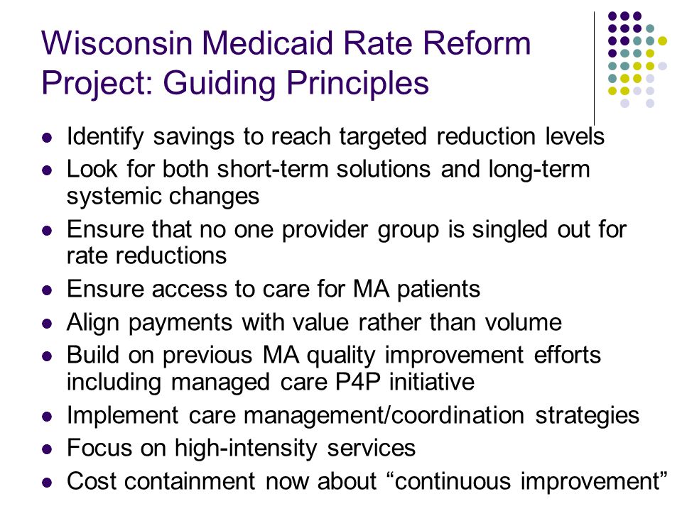 Wisconsin Medicaid Rate Reform Project: Guiding Principles Identify savings to reach targeted reduction levels Look for both short-term solutions and long-term systemic changes Ensure that no one provider group is singled out for rate reductions Ensure access to care for MA patients Align payments with value rather than volume Build on previous MA quality improvement efforts including managed care P4P initiative Implement care management/coordination strategies Focus on high-intensity services Cost containment now about continuous improvement
