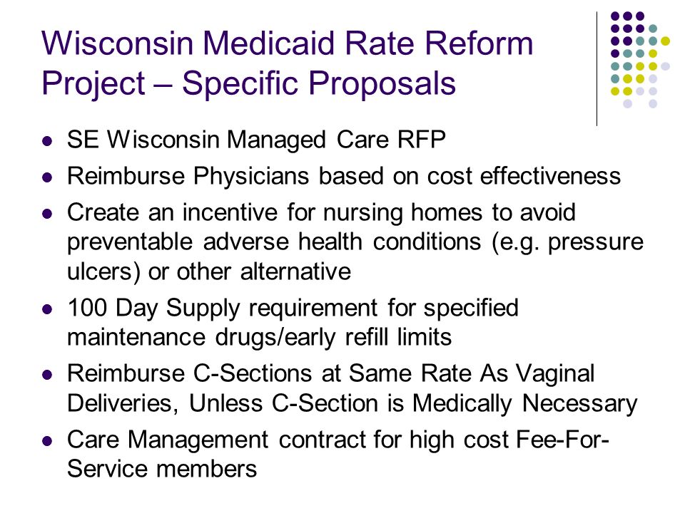 Wisconsin Medicaid Rate Reform Project – Specific Proposals SE Wisconsin Managed Care RFP Reimburse Physicians based on cost effectiveness Create an incentive for nursing homes to avoid preventable adverse health conditions (e.g.