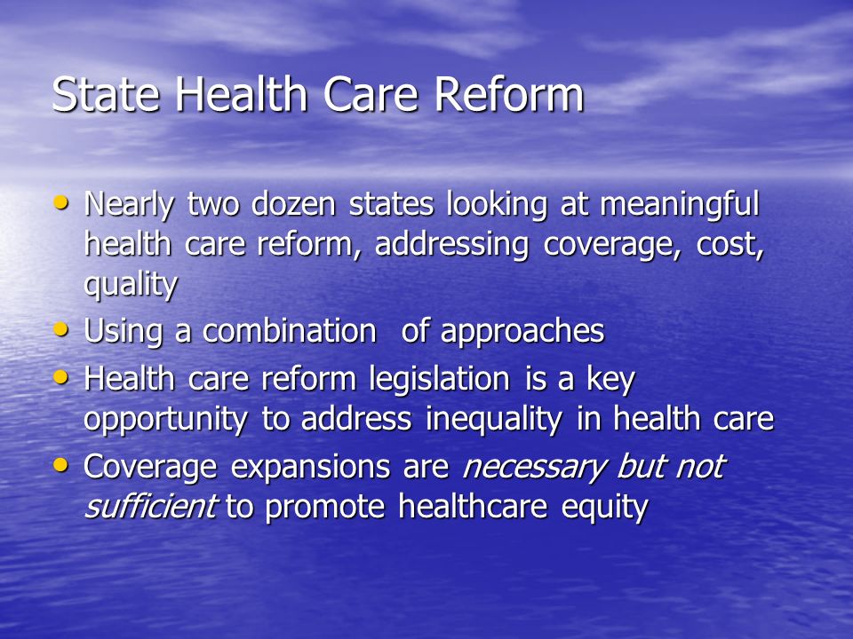 State Health Care Reform Nearly two dozen states looking at meaningful health care reform, addressing coverage, cost, quality Nearly two dozen states looking at meaningful health care reform, addressing coverage, cost, quality Using a combination of approaches Using a combination of approaches Health care reform legislation is a key opportunity to address inequality in health care Health care reform legislation is a key opportunity to address inequality in health care Coverage expansions are necessary but not sufficient to promote healthcare equity Coverage expansions are necessary but not sufficient to promote healthcare equity