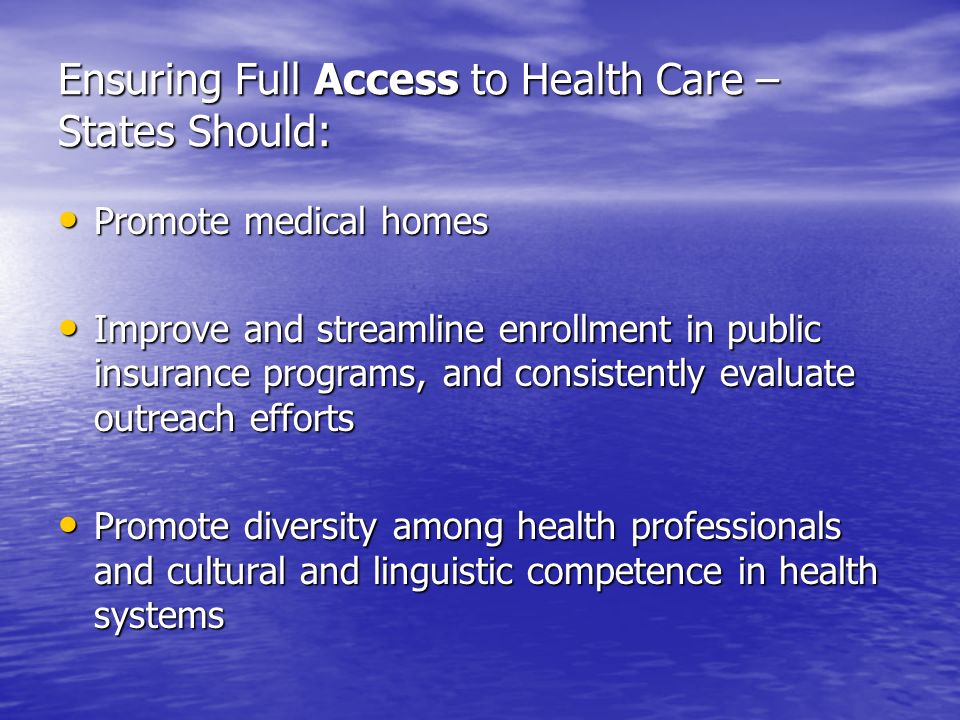 Ensuring Full Access to Health Care – States Should: Promote medical homes Promote medical homes Improve and streamline enrollment in public insurance programs, and consistently evaluate outreach efforts Improve and streamline enrollment in public insurance programs, and consistently evaluate outreach efforts Promote diversity among health professionals and cultural and linguistic competence in health systems Promote diversity among health professionals and cultural and linguistic competence in health systems