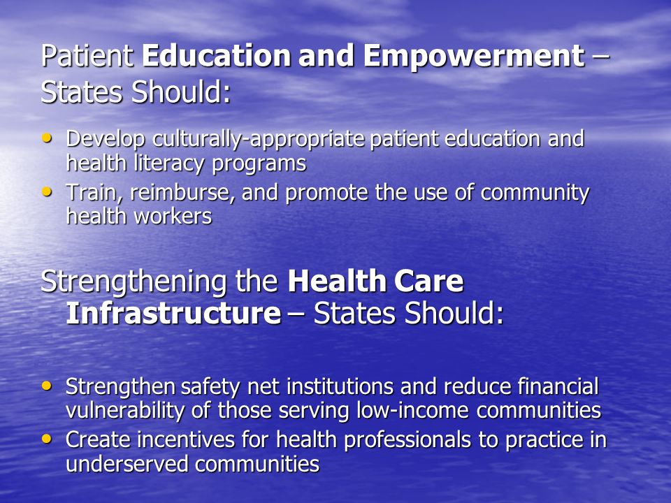 Patient Education and Empowerment – States Should: Develop culturally-appropriate patient education and health literacy programs Develop culturally-appropriate patient education and health literacy programs Train, reimburse, and promote the use of community health workers Train, reimburse, and promote the use of community health workers Strengthening the Health Care Infrastructure – States Should: Strengthen safety net institutions and reduce financial vulnerability of those serving low-income communities Strengthen safety net institutions and reduce financial vulnerability of those serving low-income communities Create incentives for health professionals to practice in underserved communities Create incentives for health professionals to practice in underserved communities