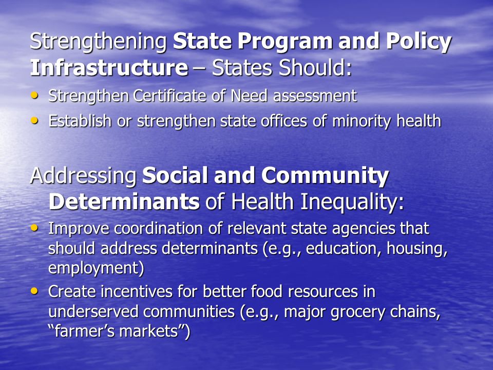 Strengthening State Program and Policy Infrastructure – States Should: Strengthen Certificate of Need assessment Strengthen Certificate of Need assessment Establish or strengthen state offices of minority health Establish or strengthen state offices of minority health Addressing Social and Community Determinants of Health Inequality: Improve coordination of relevant state agencies that should address determinants (e.g., education, housing, employment) Improve coordination of relevant state agencies that should address determinants (e.g., education, housing, employment) Create incentives for better food resources in underserved communities (e.g., major grocery chains, farmers markets) Create incentives for better food resources in underserved communities (e.g., major grocery chains, farmers markets)