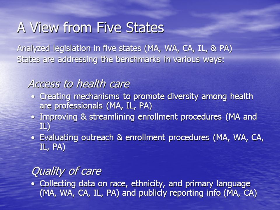 A View from Five States Analyzed legislation in five states (MA, WA, CA, IL, & PA) States are addressing the benchmarks in various ways: Access to health care Creating mechanisms to promote diversity among health are professionals (MA, IL, PA)Creating mechanisms to promote diversity among health are professionals (MA, IL, PA) Improving & streamlining enrollment procedures (MA and IL)Improving & streamlining enrollment procedures (MA and IL) Evaluating outreach & enrollment procedures (MA, WA, CA, IL, PA)Evaluating outreach & enrollment procedures (MA, WA, CA, IL, PA) Quality of care Collecting data on race, ethnicity, and primary language (MA, WA, CA, IL, PA) and publicly reporting info (MA, CA)Collecting data on race, ethnicity, and primary language (MA, WA, CA, IL, PA) and publicly reporting info (MA, CA)