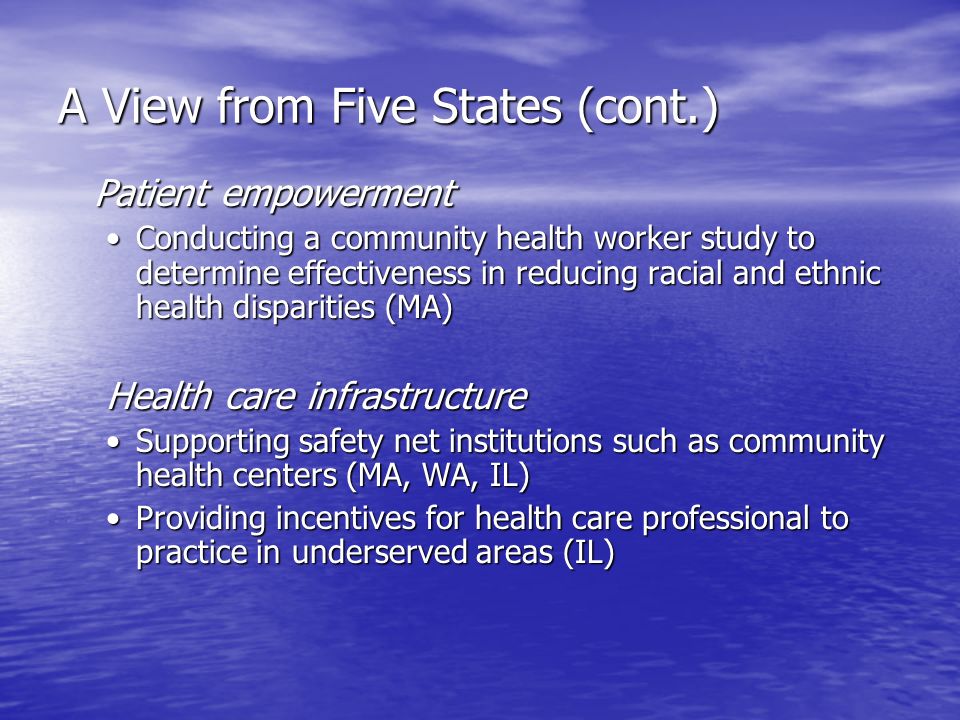 A View from Five States (cont.) Patient empowerment Conducting a community health worker study to determine effectiveness in reducing racial and ethnic health disparities (MA)Conducting a community health worker study to determine effectiveness in reducing racial and ethnic health disparities (MA) Health care infrastructure Supporting safety net institutions such as community health centers (MA, WA, IL)Supporting safety net institutions such as community health centers (MA, WA, IL) Providing incentives for health care professional to practice in underserved areas (IL)Providing incentives for health care professional to practice in underserved areas (IL)