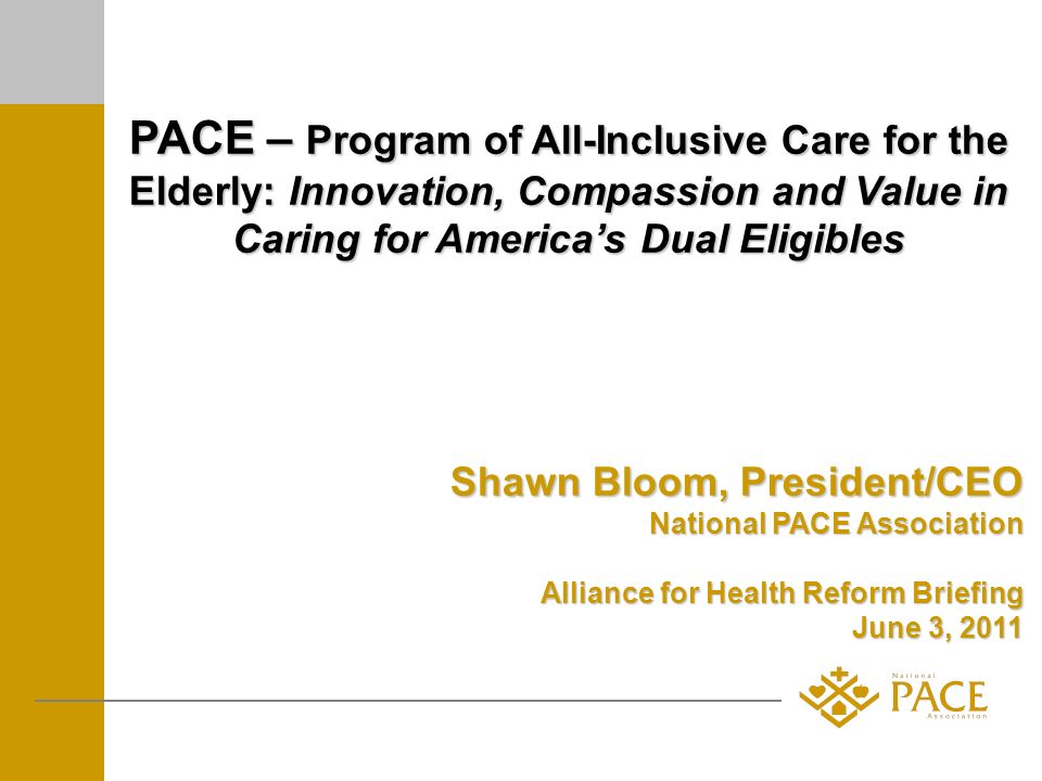 PACE – Program of All-Inclusive Care for the Elderly: Innovation, Compassion and Value in Caring for Americas Dual Eligibles Shawn Bloom, President/CEO National PACE Association Alliance for Health Reform Briefing June 3, 2011