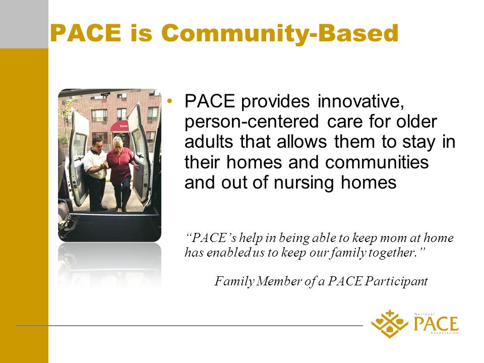 PACE is Community-Based PACE provides innovative, person-centered care for older adults that allows them to stay in their homes and communities and out of nursing homes PACEs help in being able to keep mom at home has enabled us to keep our family together.