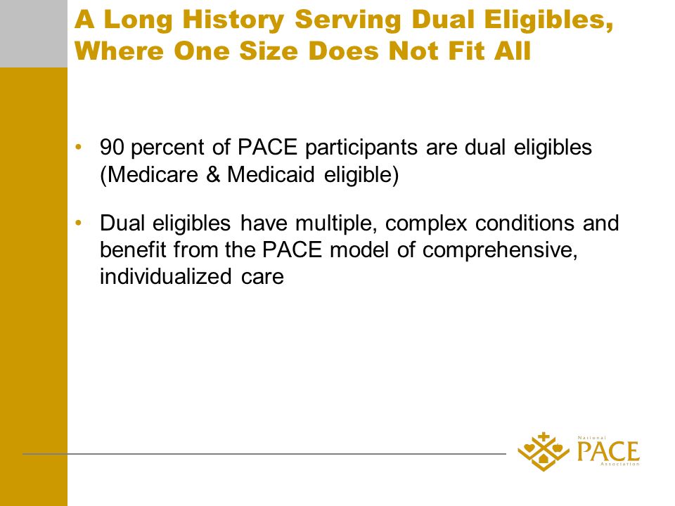 A Long History Serving Dual Eligibles, Where One Size Does Not Fit All 90 percent of PACE participants are dual eligibles (Medicare & Medicaid eligible) Dual eligibles have multiple, complex conditions and benefit from the PACE model of comprehensive, individualized care