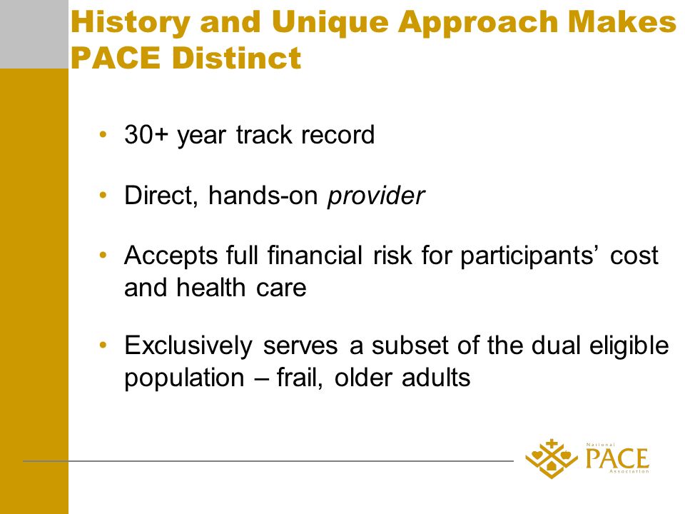 History and Unique Approach Makes PACE Distinct 30+ year track record Direct, hands-on provider Accepts full financial risk for participants cost and health care Exclusively serves a subset of the dual eligible population – frail, older adults