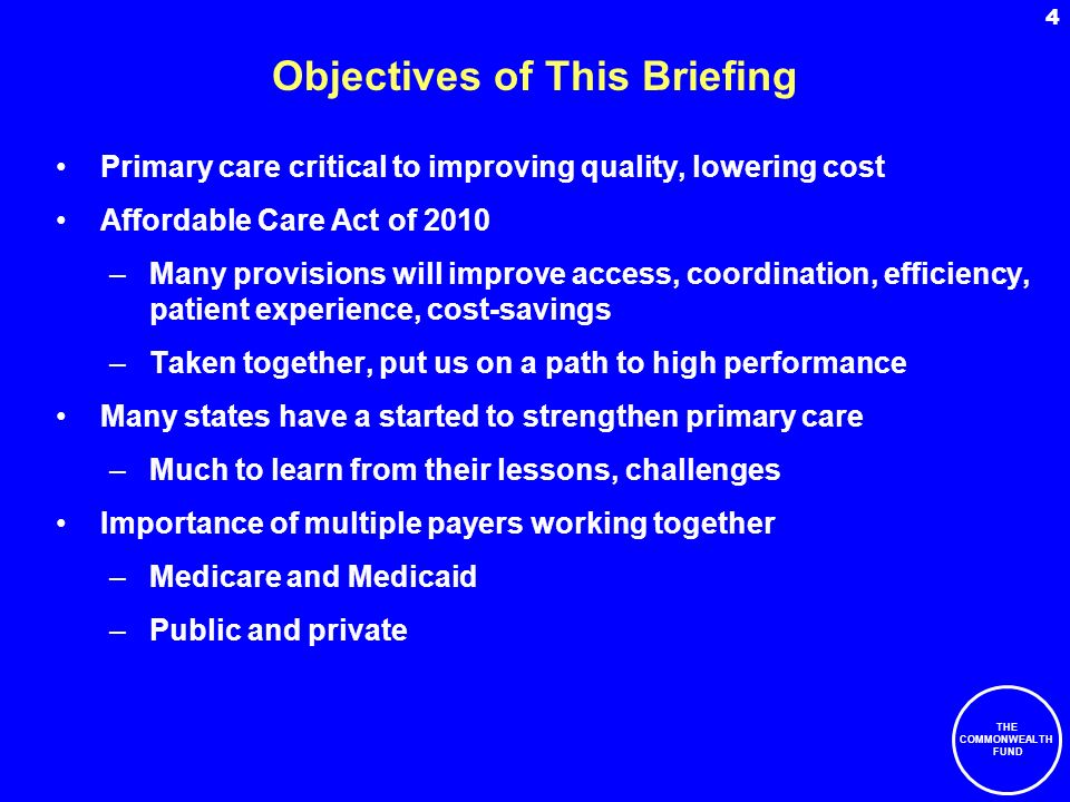 THE COMMONWEALTH FUND 4 Objectives of This Briefing Primary care critical to improving quality, lowering cost Affordable Care Act of 2010 –Many provisions will improve access, coordination, efficiency, patient experience, cost-savings –Taken together, put us on a path to high performance Many states have a started to strengthen primary care –Much to learn from their lessons, challenges Importance of multiple payers working together –Medicare and Medicaid –Public and private