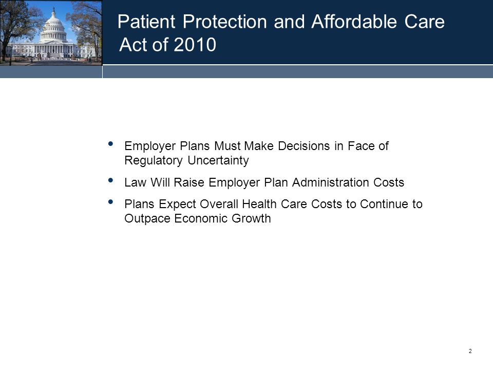 2 Patient Protection and Affordable Care Act of 2010 Employer Plans Must Make Decisions in Face of Regulatory Uncertainty Law Will Raise Employer Plan Administration Costs Plans Expect Overall Health Care Costs to Continue to Outpace Economic Growth