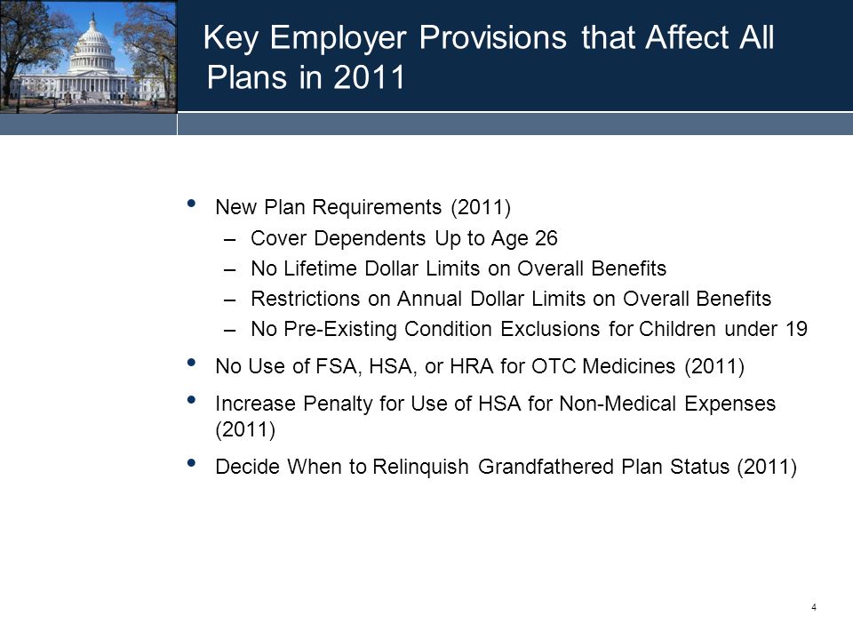 4 Key Employer Provisions that Affect All Plans in 2011 New Plan Requirements (2011) –Cover Dependents Up to Age 26 –No Lifetime Dollar Limits on Overall Benefits –Restrictions on Annual Dollar Limits on Overall Benefits –No Pre-Existing Condition Exclusions for Children under 19 No Use of FSA, HSA, or HRA for OTC Medicines (2011) Increase Penalty for Use of HSA for Non-Medical Expenses (2011) Decide When to Relinquish Grandfathered Plan Status (2011)