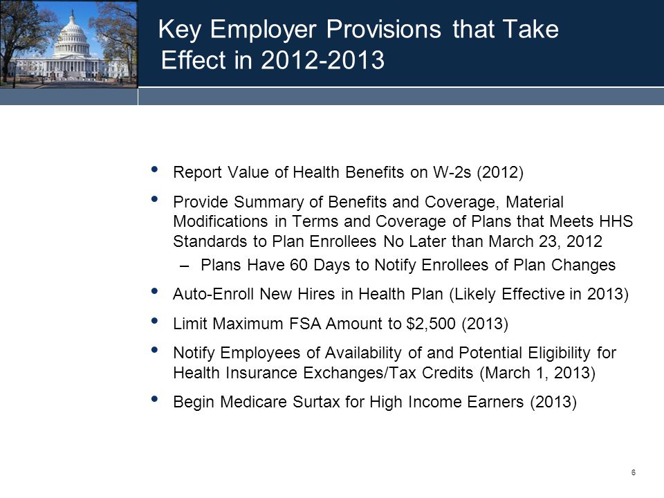 6 Key Employer Provisions that Take Effect in Report Value of Health Benefits on W-2s (2012) Provide Summary of Benefits and Coverage, Material Modifications in Terms and Coverage of Plans that Meets HHS Standards to Plan Enrollees No Later than March 23, 2012 –Plans Have 60 Days to Notify Enrollees of Plan Changes Auto-Enroll New Hires in Health Plan (Likely Effective in 2013) Limit Maximum FSA Amount to $2,500 (2013) Notify Employees of Availability of and Potential Eligibility for Health Insurance Exchanges/Tax Credits (March 1, 2013) Begin Medicare Surtax for High Income Earners (2013)
