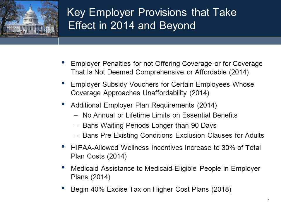 7 Key Employer Provisions that Take Effect in 2014 and Beyond Employer Penalties for not Offering Coverage or for Coverage That Is Not Deemed Comprehensive or Affordable (2014) Employer Subsidy Vouchers for Certain Employees Whose Coverage Approaches Unaffordability (2014) Additional Employer Plan Requirements (2014) –No Annual or Lifetime Limits on Essential Benefits –Bans Waiting Periods Longer than 90 Days –Bans Pre-Existing Conditions Exclusion Clauses for Adults HIPAA-Allowed Wellness Incentives Increase to 30% of Total Plan Costs (2014) Medicaid Assistance to Medicaid-Eligible People in Employer Plans (2014) Begin 40% Excise Tax on Higher Cost Plans (2018)