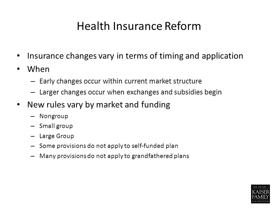 Health Insurance Reform Insurance changes vary in terms of timing and application When – Early changes occur within current market structure – Larger changes occur when exchanges and subsidies begin New rules vary by market and funding – Nongroup – Small group – Large Group – Some provisions do not apply to self-funded plan – Many provisions do not apply to grandfathered plans