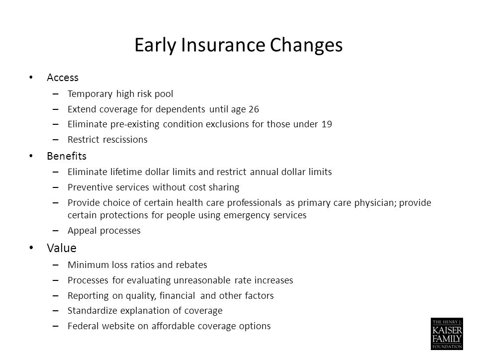 Early Insurance Changes Access – Temporary high risk pool – Extend coverage for dependents until age 26 – Eliminate pre-existing condition exclusions for those under 19 – Restrict rescissions Benefits – Eliminate lifetime dollar limits and restrict annual dollar limits – Preventive services without cost sharing – Provide choice of certain health care professionals as primary care physician; provide certain protections for people using emergency services – Appeal processes Value – Minimum loss ratios and rebates – Processes for evaluating unreasonable rate increases – Reporting on quality, financial and other factors – Standardize explanation of coverage – Federal website on affordable coverage options