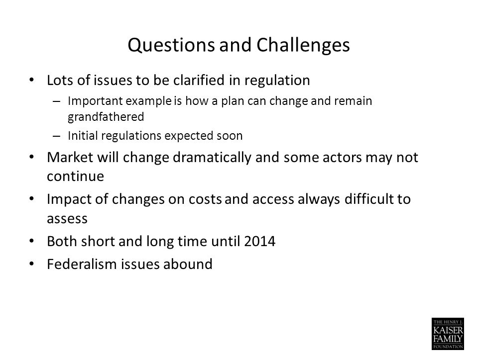 Questions and Challenges Lots of issues to be clarified in regulation – Important example is how a plan can change and remain grandfathered – Initial regulations expected soon Market will change dramatically and some actors may not continue Impact of changes on costs and access always difficult to assess Both short and long time until 2014 Federalism issues abound