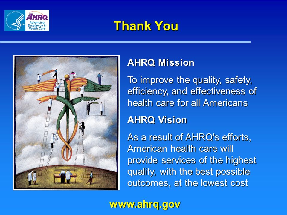 Thank You AHRQ Mission To improve the quality, safety, efficiency, and effectiveness of health care for all Americans AHRQ Vision As a result of AHRQ s efforts, American health care will provide services of the highest quality, with the best possible outcomes, at the lowest cost