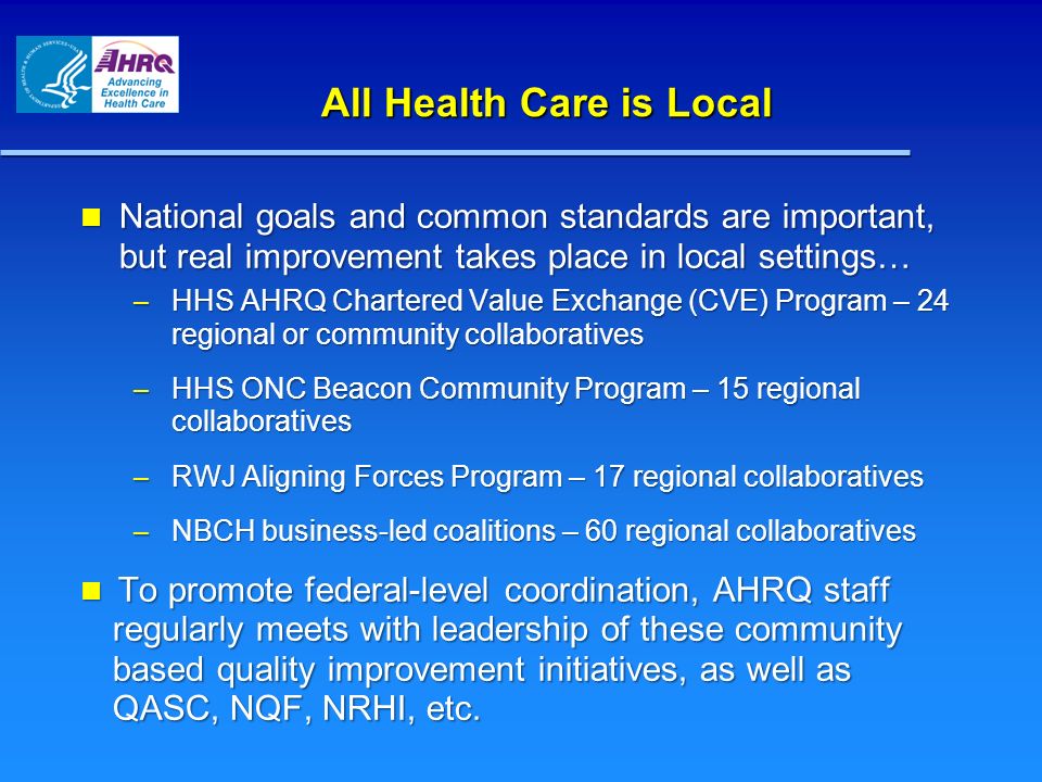 All Health Care is Local National goals and common standards are important, but real improvement takes place in local settings… National goals and common standards are important, but real improvement takes place in local settings… – HHS AHRQ Chartered Value Exchange (CVE) Program – 24 regional or community collaboratives – HHS ONC Beacon Community Program – 15 regional collaboratives – RWJ Aligning Forces Program – 17 regional collaboratives – NBCH business-led coalitions – 60 regional collaboratives To promote federal-level coordination, AHRQ staff regularly meets with leadership of these community based quality improvement initiatives, as well as QASC, NQF, NRHI, etc.