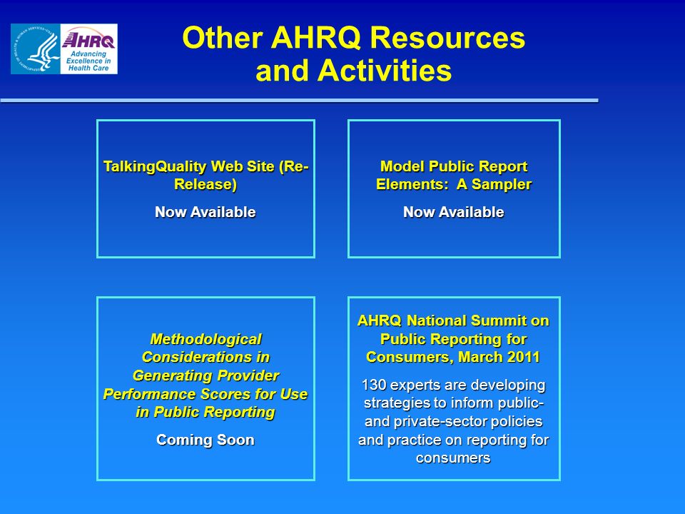 Other AHRQ Resources and Activities Model Public Report Elements: A Sampler Now Available TalkingQuality Web Site (Re- Release) Now Available AHRQ National Summit on Public Reporting for Consumers, March experts are developing strategies to inform public- and private-sector policies and practice on reporting for consumers Methodological Considerations in Generating Provider Performance Scores for Use in Public Reporting Coming Soon