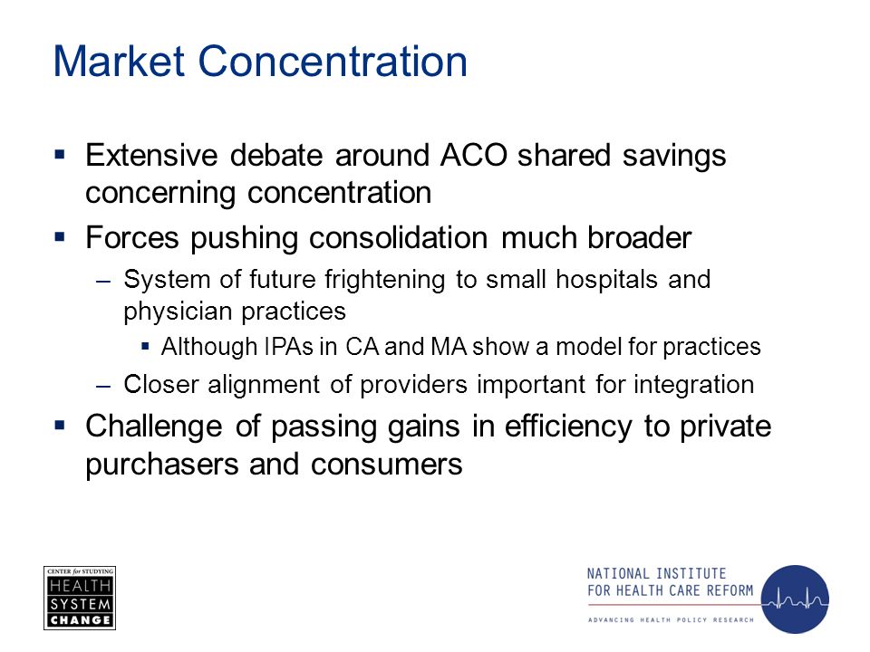 Market Concentration Extensive debate around ACO shared savings concerning concentration Forces pushing consolidation much broader –System of future frightening to small hospitals and physician practices Although IPAs in CA and MA show a model for practices –Closer alignment of providers important for integration Challenge of passing gains in efficiency to private purchasers and consumers