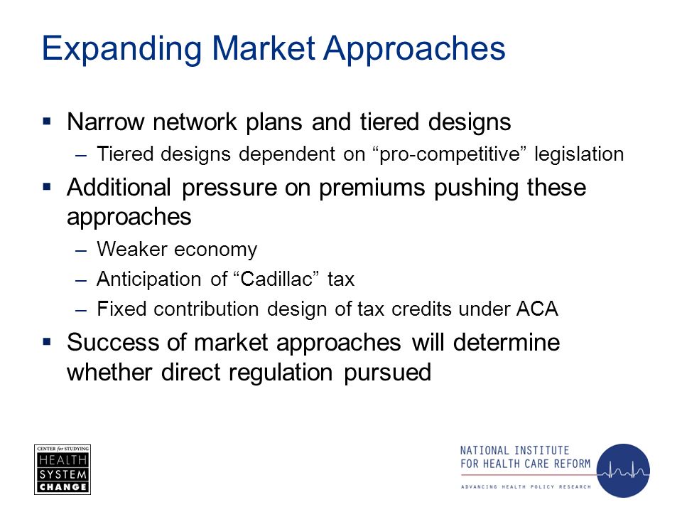 Expanding Market Approaches Narrow network plans and tiered designs –Tiered designs dependent on pro-competitive legislation Additional pressure on premiums pushing these approaches –Weaker economy –Anticipation of Cadillac tax –Fixed contribution design of tax credits under ACA Success of market approaches will determine whether direct regulation pursued