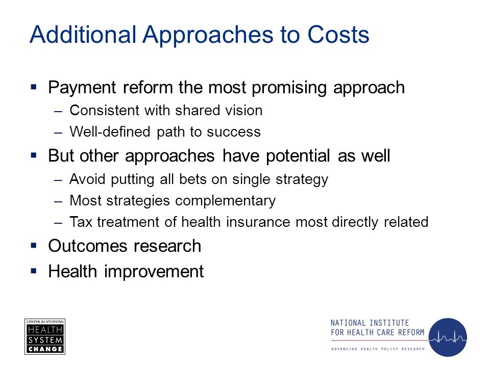 Additional Approaches to Costs Payment reform the most promising approach –Consistent with shared vision –Well-defined path to success But other approaches have potential as well –Avoid putting all bets on single strategy –Most strategies complementary –Tax treatment of health insurance most directly related Outcomes research Health improvement