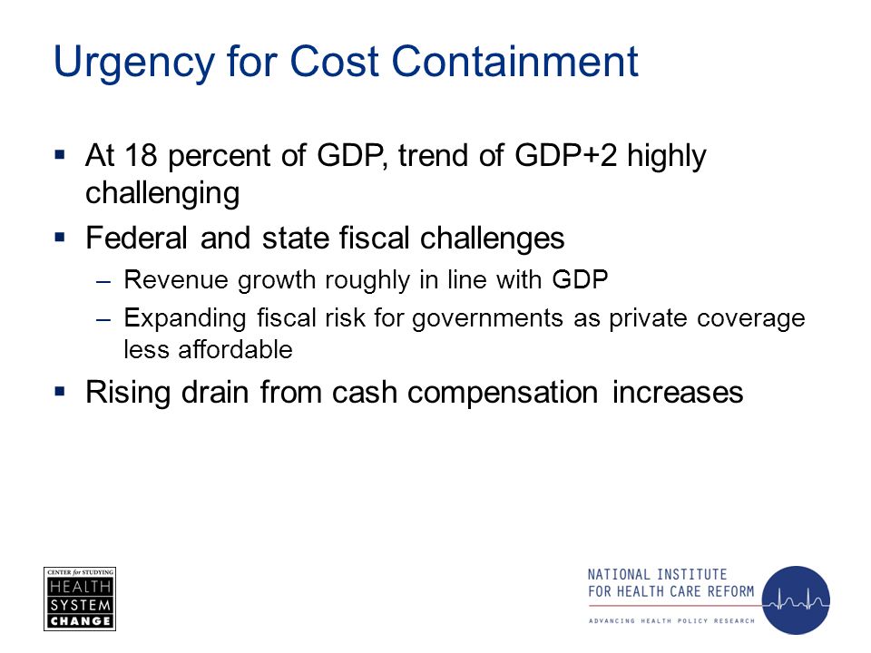 Urgency for Cost Containment At 18 percent of GDP, trend of GDP+2 highly challenging Federal and state fiscal challenges –Revenue growth roughly in line with GDP –Expanding fiscal risk for governments as private coverage less affordable Rising drain from cash compensation increases