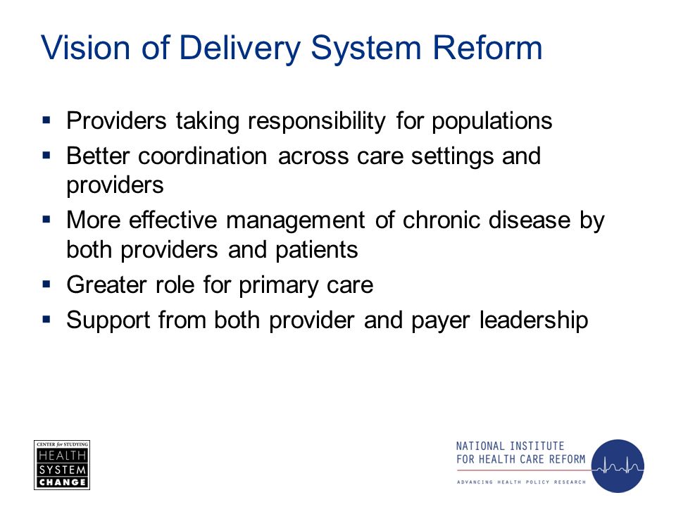 Vision of Delivery System Reform Providers taking responsibility for populations Better coordination across care settings and providers More effective management of chronic disease by both providers and patients Greater role for primary care Support from both provider and payer leadership