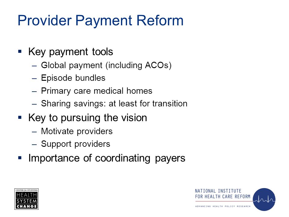 Provider Payment Reform Key payment tools –Global payment (including ACOs) –Episode bundles –Primary care medical homes –Sharing savings: at least for transition Key to pursuing the vision –Motivate providers –Support providers Importance of coordinating payers