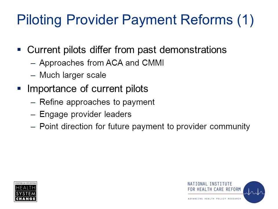 Piloting Provider Payment Reforms (1) Current pilots differ from past demonstrations –Approaches from ACA and CMMI –Much larger scale Importance of current pilots –Refine approaches to payment –Engage provider leaders –Point direction for future payment to provider community