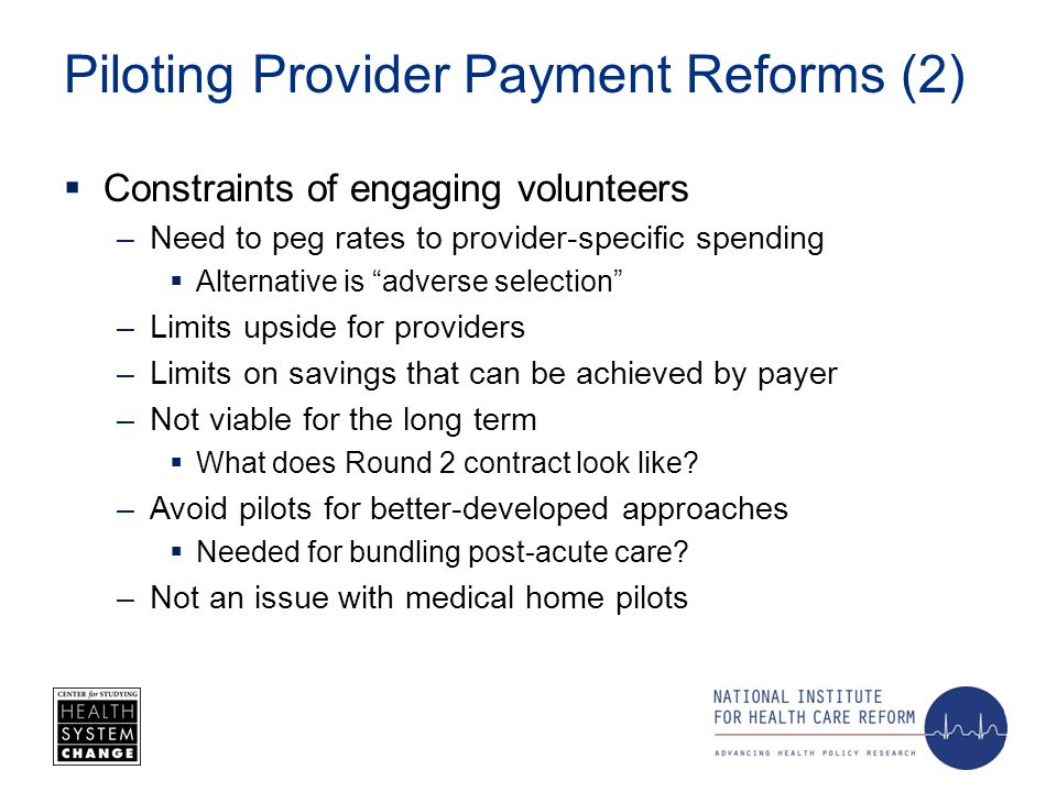 Piloting Provider Payment Reforms (2) Constraints of engaging volunteers –Need to peg rates to provider-specific spending Alternative is adverse selection –Limits upside for providers –Limits on savings that can be achieved by payer –Not viable for the long term What does Round 2 contract look like.