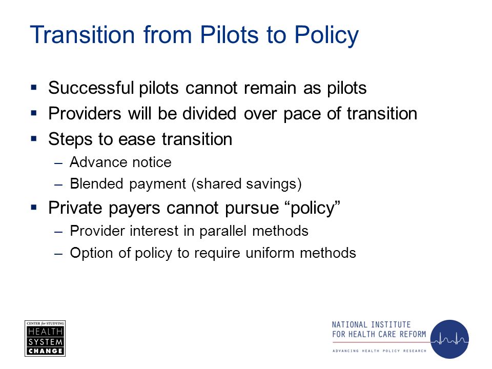 Transition from Pilots to Policy Successful pilots cannot remain as pilots Providers will be divided over pace of transition Steps to ease transition –Advance notice –Blended payment (shared savings) Private payers cannot pursue policy –Provider interest in parallel methods –Option of policy to require uniform methods