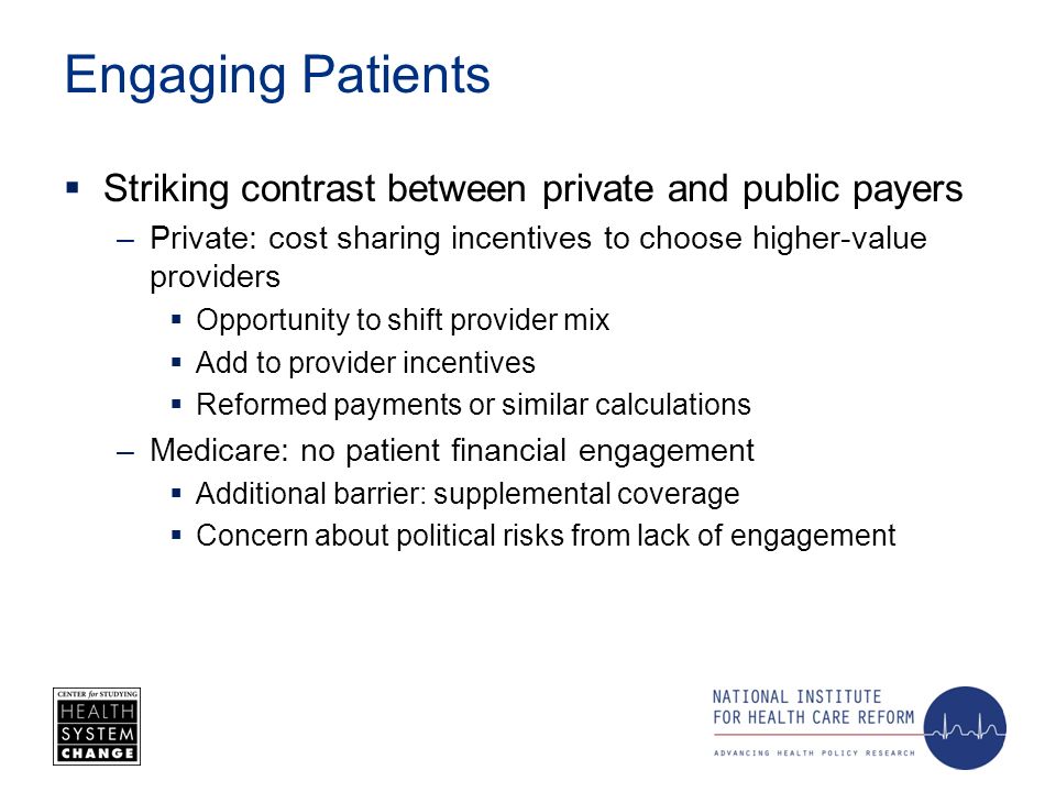 Engaging Patients Striking contrast between private and public payers –Private: cost sharing incentives to choose higher-value providers Opportunity to shift provider mix Add to provider incentives Reformed payments or similar calculations –Medicare: no patient financial engagement Additional barrier: supplemental coverage Concern about political risks from lack of engagement