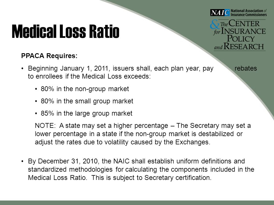 Medical Loss Ratio PPACA Requires: Beginning January 1, 2011, issuers shall, each plan year, pay rebates to enrollees if the Medical Loss exceeds: 80% in the non-group market 80% in the small group market 85% in the large group market NOTE: A state may set a higher percentage – The Secretary may set a lower percentage in a state if the non-group market is destabilized or adjust the rates due to volatility caused by the Exchanges.
