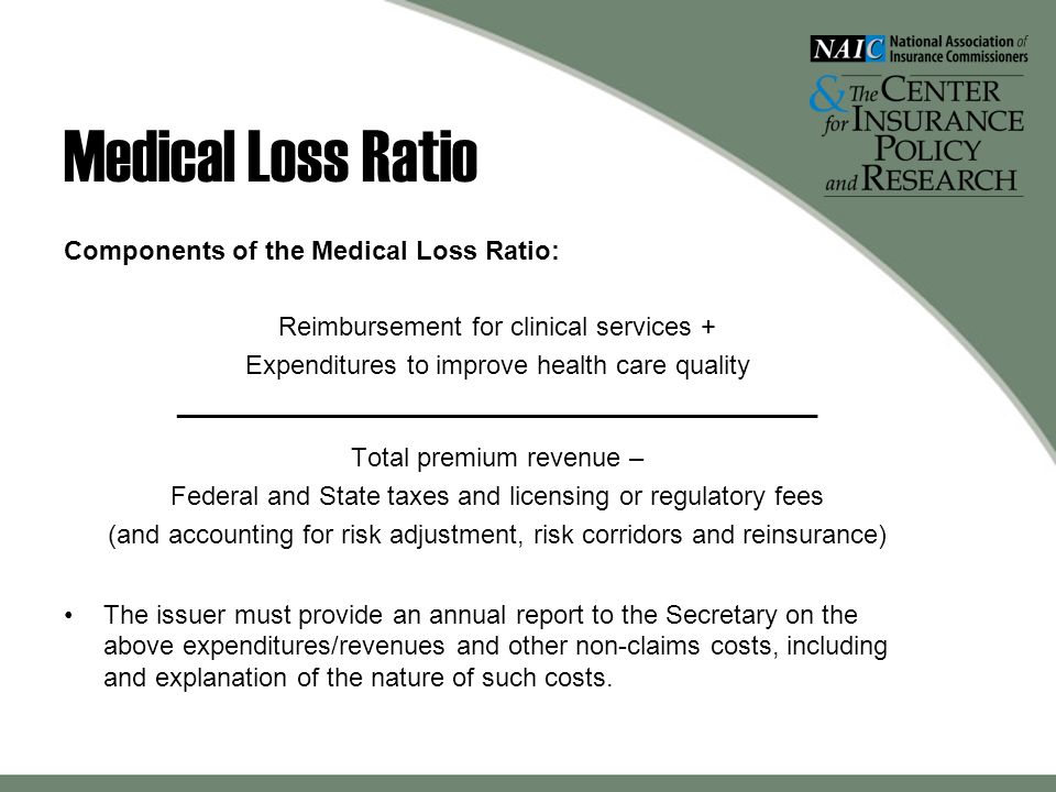 Medical Loss Ratio Components of the Medical Loss Ratio: Reimbursement for clinical services + Expenditures to improve health care quality ____________________________________________ Total premium revenue – Federal and State taxes and licensing or regulatory fees (and accounting for risk adjustment, risk corridors and reinsurance) The issuer must provide an annual report to the Secretary on the above expenditures/revenues and other non-claims costs, including and explanation of the nature of such costs.