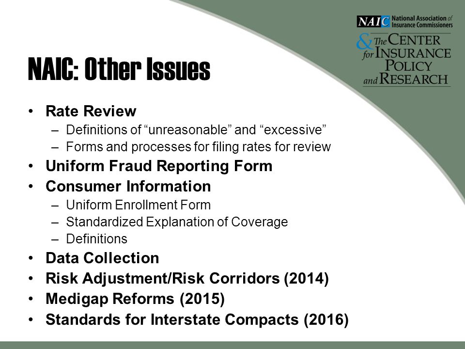 NAIC: Other Issues Rate Review –Definitions of unreasonable and excessive –Forms and processes for filing rates for review Uniform Fraud Reporting Form Consumer Information –Uniform Enrollment Form –Standardized Explanation of Coverage –Definitions Data Collection Risk Adjustment/Risk Corridors (2014) Medigap Reforms (2015) Standards for Interstate Compacts (2016)